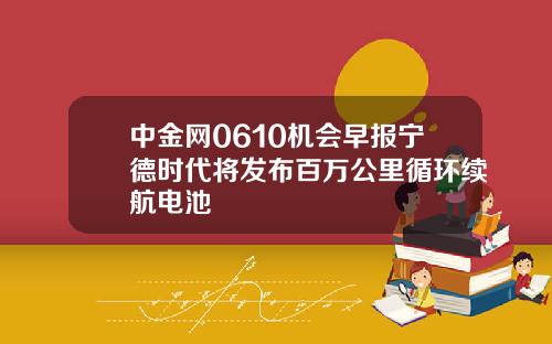 中金网0610机会早报宁德时代将发布百万公里循环续航电池