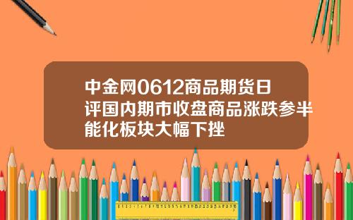 中金网0612商品期货日评国内期市收盘商品涨跌参半能化板块大幅下挫