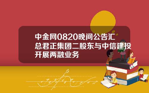 中金网0820晚间公告汇总君正集团二股东与中信建投开展两融业务