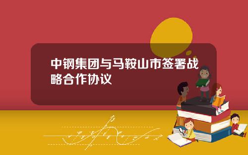 中钢集团与马鞍山市签署战略合作协议