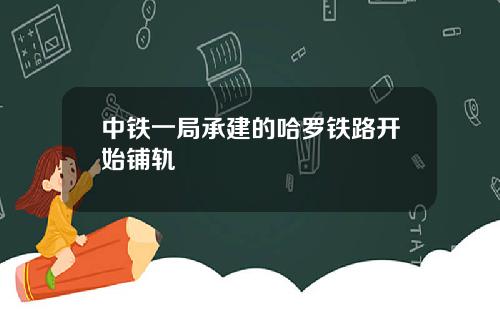 中铁一局承建的哈罗铁路开始铺轨