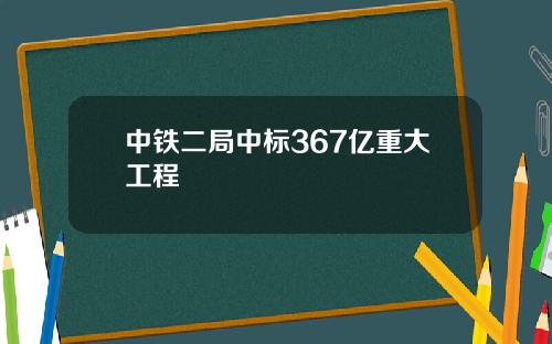 中铁二局中标367亿重大工程
