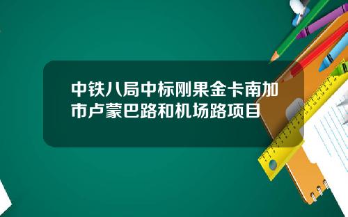 中铁八局中标刚果金卡南加市卢蒙巴路和机场路项目