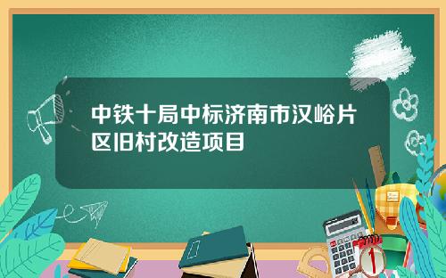中铁十局中标济南市汉峪片区旧村改造项目