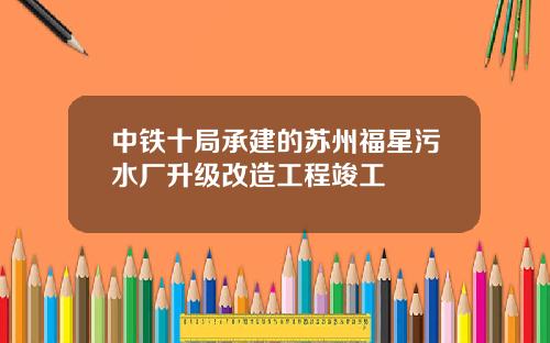 中铁十局承建的苏州福星污水厂升级改造工程竣工