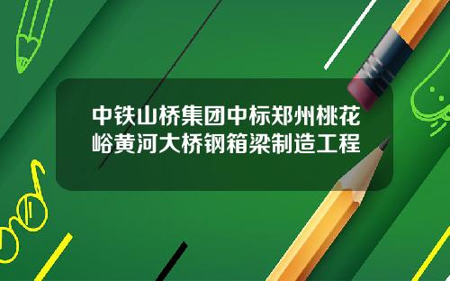 中铁山桥集团中标郑州桃花峪黄河大桥钢箱梁制造工程