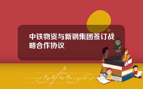 中铁物资与新钢集团签订战略合作协议