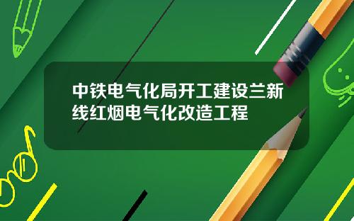 中铁电气化局开工建设兰新线红烟电气化改造工程