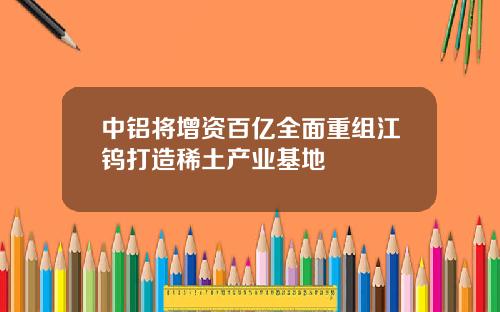 中铝将增资百亿全面重组江钨打造稀土产业基地