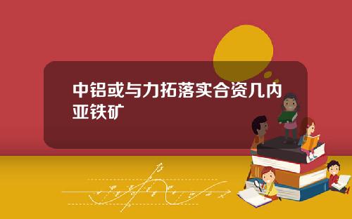 中铝或与力拓落实合资几内亚铁矿