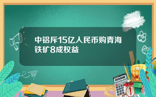 中铝斥15亿人民币购青海铁矿8成权益