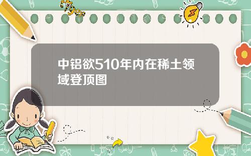 中铝欲510年内在稀土领域登顶图