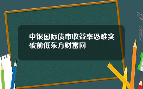 中银国际债市收益率恐难突破前低东方财富网