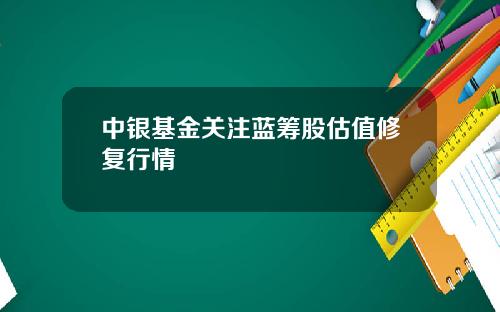 中银基金关注蓝筹股估值修复行情