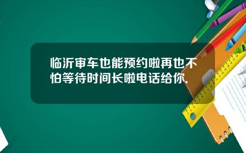 临沂审车也能预约啦再也不怕等待时间长啦电话给你.