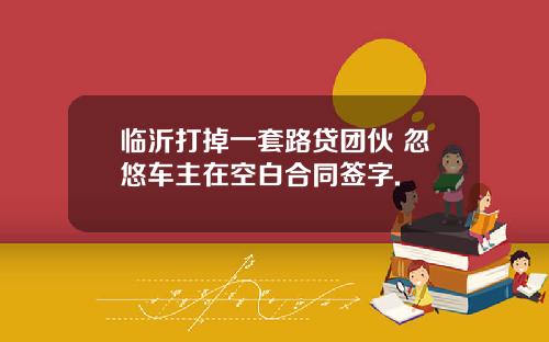 临沂打掉一套路贷团伙 忽悠车主在空白合同签字.