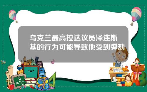 乌克兰最高拉达议员泽连斯基的行为可能导致他受到弹劾
