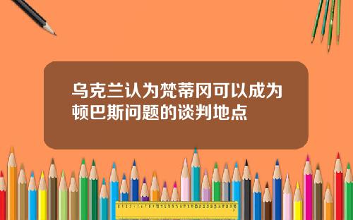 乌克兰认为梵蒂冈可以成为顿巴斯问题的谈判地点