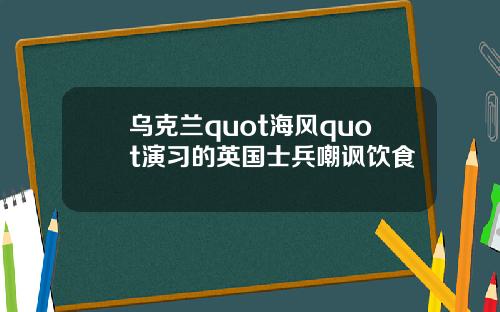 乌克兰quot海风quot演习的英国士兵嘲讽饮食