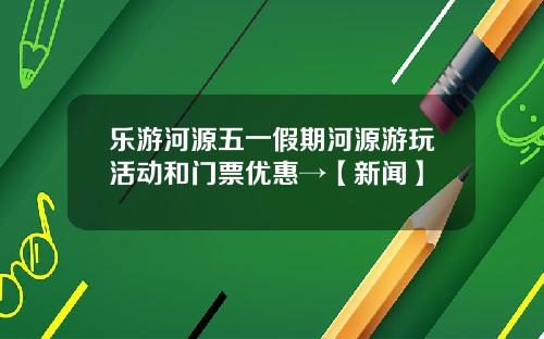 乐游河源五一假期河源游玩活动和门票优惠→【新闻】