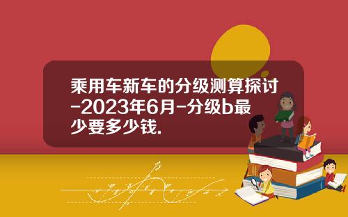 乘用车新车的分级测算探讨-2023年6月-分级b最少要多少钱.
