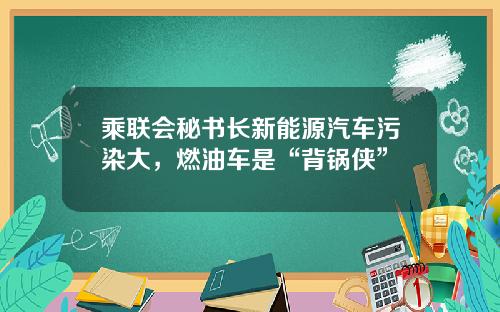 乘联会秘书长新能源汽车污染大，燃油车是“背锅侠”