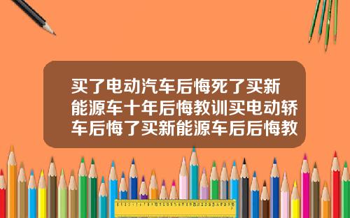 买了电动汽车后悔死了买新能源车十年后悔教训买电动轿车后悔了买新能源车后后悔教训