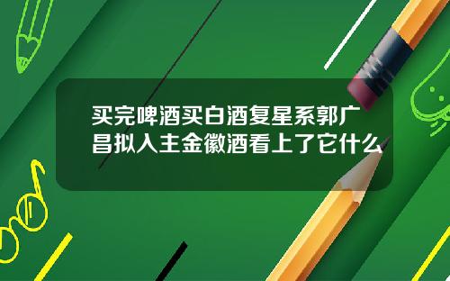 买完啤酒买白酒复星系郭广昌拟入主金徽酒看上了它什么