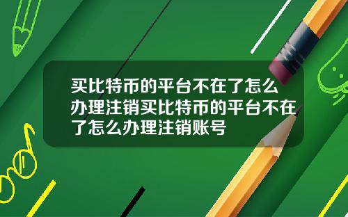 买比特币的平台不在了怎么办理注销买比特币的平台不在了怎么办理注销账号