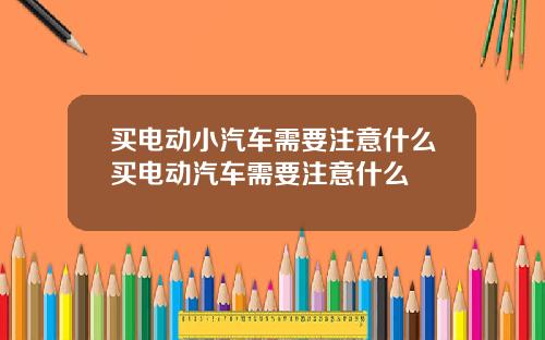 买电动小汽车需要注意什么买电动汽车需要注意什么