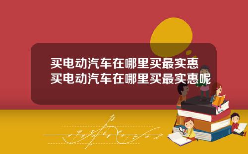 买电动汽车在哪里买最实惠买电动汽车在哪里买最实惠呢