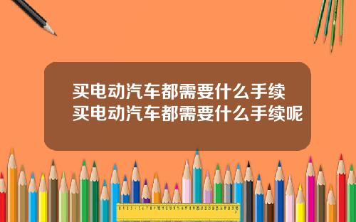 买电动汽车都需要什么手续买电动汽车都需要什么手续呢