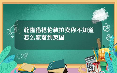 乾隆猎枪伦敦拍卖称不知道怎么流落到英国