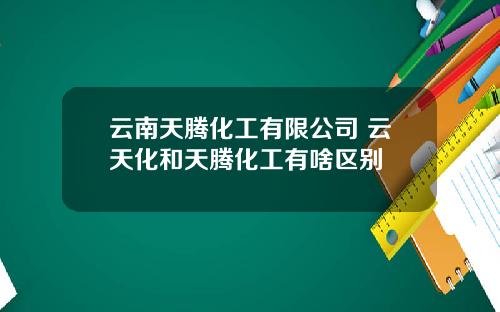 云南天腾化工有限公司 云天化和天腾化工有啥区别