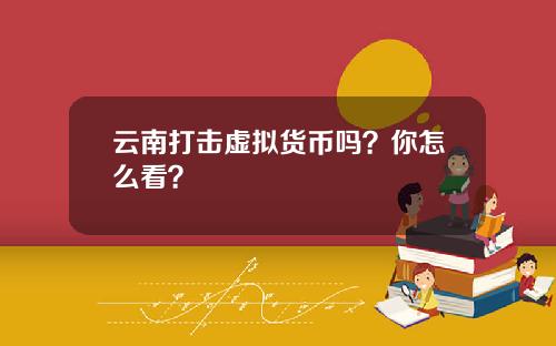 云南打击虚拟货币吗？你怎么看？