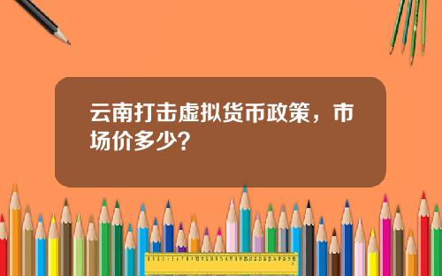 云南打击虚拟货币政策，市场价多少？