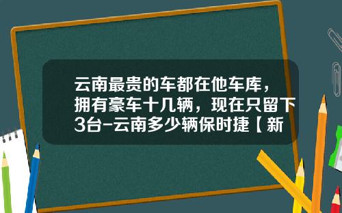 云南最贵的车都在他车库，拥有豪车十几辆，现在只留下3台-云南多少辆保时捷【新闻】.