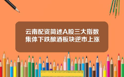 云南配资简述A股三大指数集体下跌酿酒板块逆市上涨