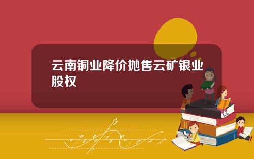 云南铜业降价抛售云矿银业股权