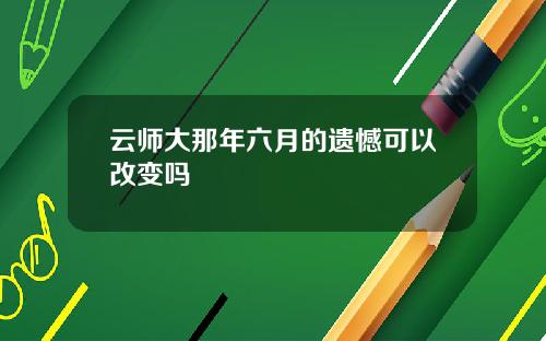 云师大那年六月的遗憾可以改变吗