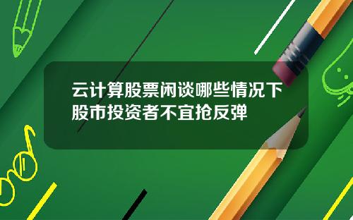 云计算股票闲谈哪些情况下股市投资者不宜抢反弹