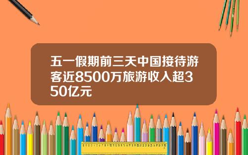 五一假期前三天中国接待游客近8500万旅游收入超350亿元