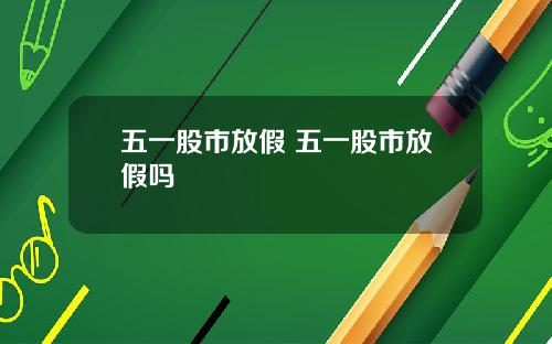五一股市放假 五一股市放假吗