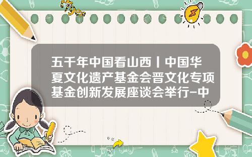 五千年中国看山西丨中国华夏文化遗产基金会晋文化专项基金创新发展座谈会举行-中国华夏文化遗产基金会