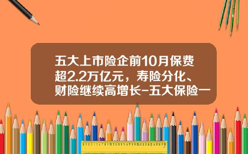 五大上市险企前10月保费超2.2万亿元，寿险分化、财险继续高增长-五大保险一个月到底多少钱