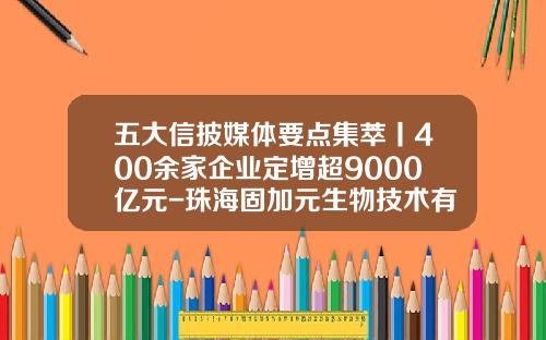 五大信披媒体要点集萃丨400余家企业定增超9000亿元-珠海固加元生物技术有限公司