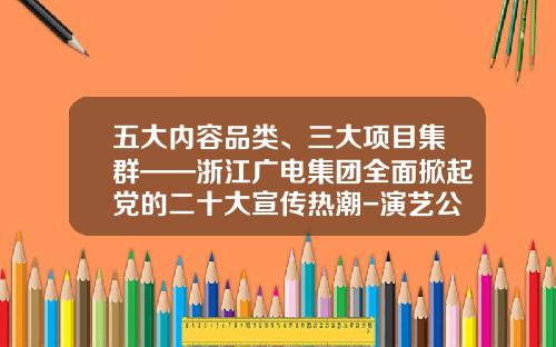 五大内容品类、三大项目集群——浙江广电集团全面掀起党的二十大宣传热潮-演艺公司项目