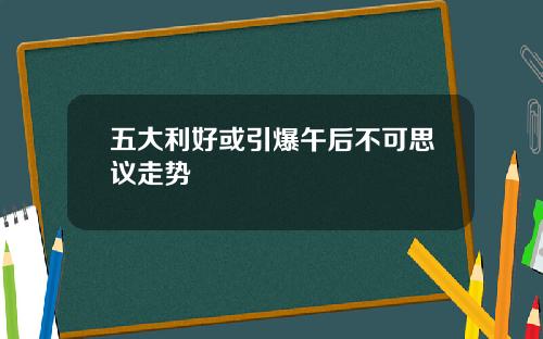 五大利好或引爆午后不可思议走势