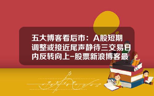 五大博客看后市：A股短期调整或接近尾声静待三交易日内反转向上-股票新浪博客最新资讯