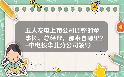 五大发电上市公司调整的董事长、总经理，都来自哪里？-中电投华北分公司领导